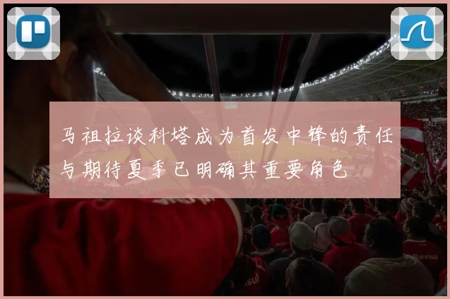 马祖拉谈科塔成为首发中锋的责任与期待夏季已明确其重要角色