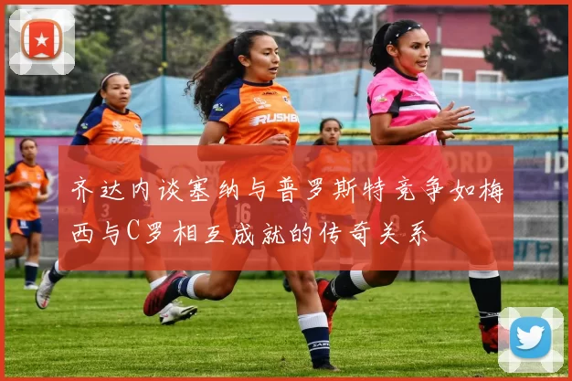 齐达内谈塞纳与普罗斯特竞争如梅西与C罗相互成就的传奇关系