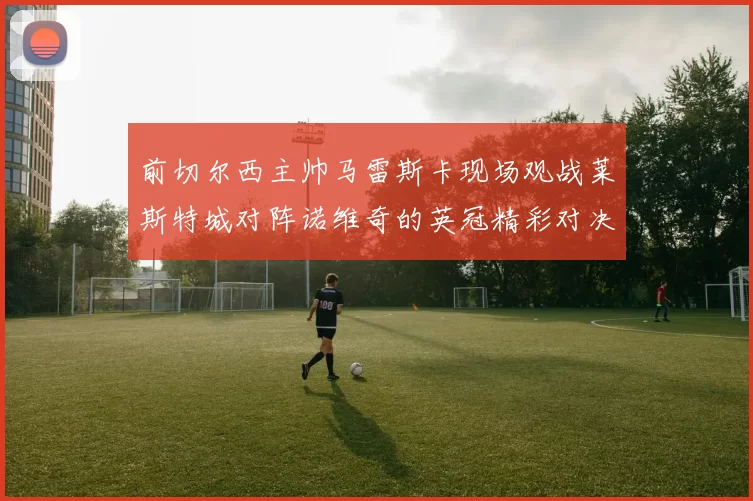 前切尔西主帅马雷斯卡现场观战莱斯特城对阵诺维奇的英冠精彩对决