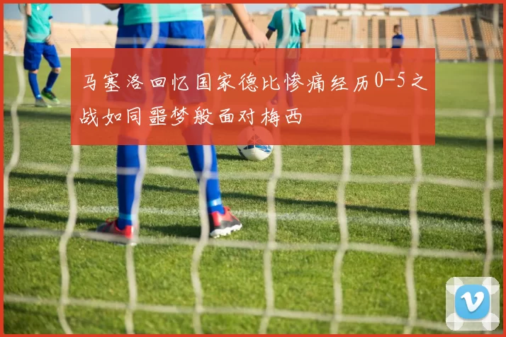马塞洛回忆国家德比惨痛经历0-5之战如同噩梦般面对梅西