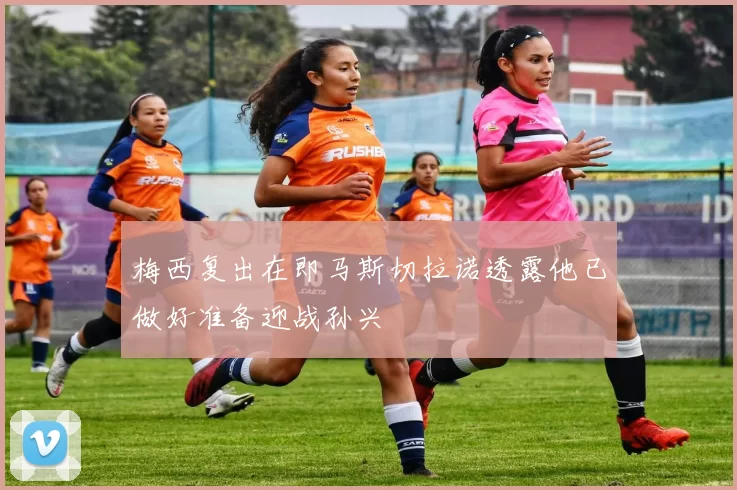 梅西复出在即马斯切拉诺透露他已做好准备迎战孙兴慜
