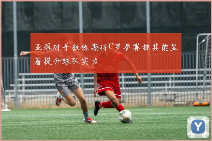 亚冠对手教练期待C罗参赛称其能显著提升球队实力