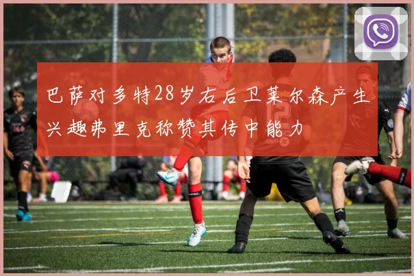 巴萨对多特28岁右后卫莱尔森产生兴趣弗里克称赞其传中能力