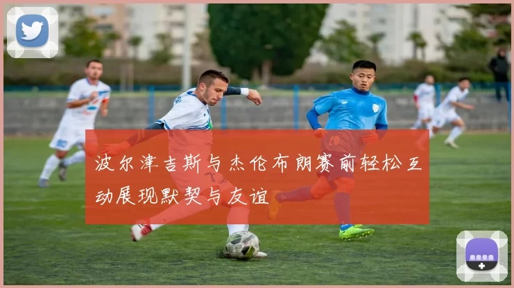波尔津吉斯与杰伦布朗赛前轻松互动展现默契与友谊