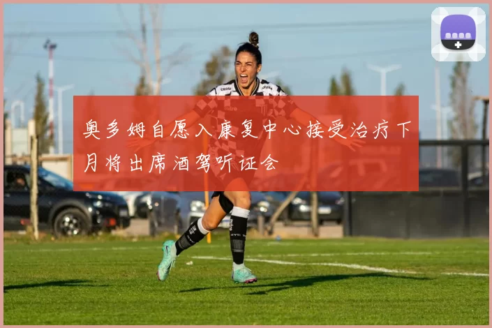 奥多姆自愿入康复中心接受治疗下月将出席酒驾听证会