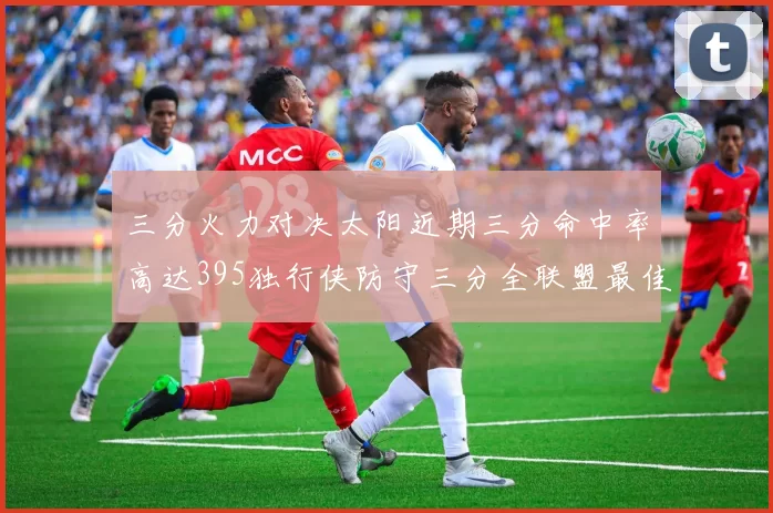 三分火力对决太阳近期三分命中率高达395独行侠防守三分全联盟最佳