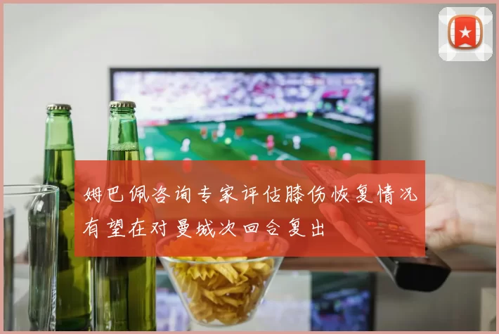 姆巴佩咨询专家评估膝伤恢复情况有望在对曼城次回合复出