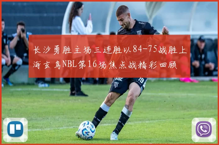 长沙勇胜主场三连胜以84-75战胜上海玄鸟NBL第16场焦点战精彩回顾