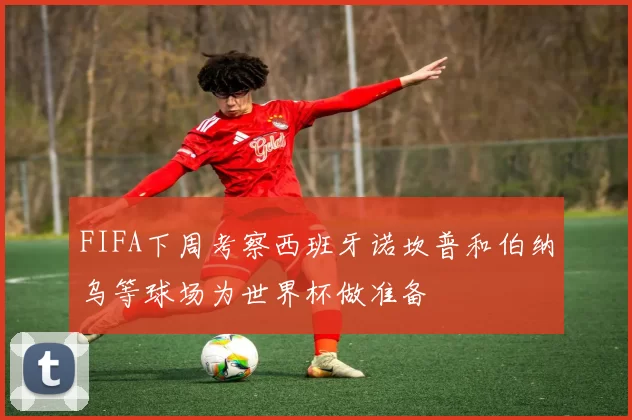 FIFA下周考察西班牙诺坎普和伯纳乌等球场为世界杯做准备