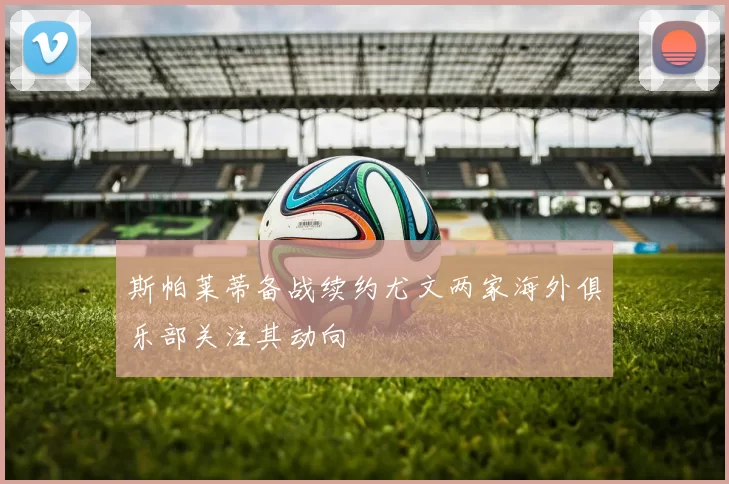 斯帕莱蒂备战续约尤文两家海外俱乐部关注其动向