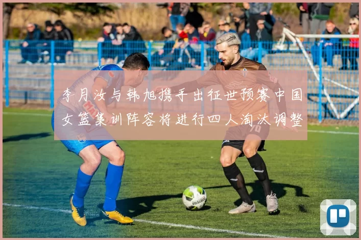 李月汝与韩旭携手出征世预赛中国女篮集训阵容将进行四人淘汰调整