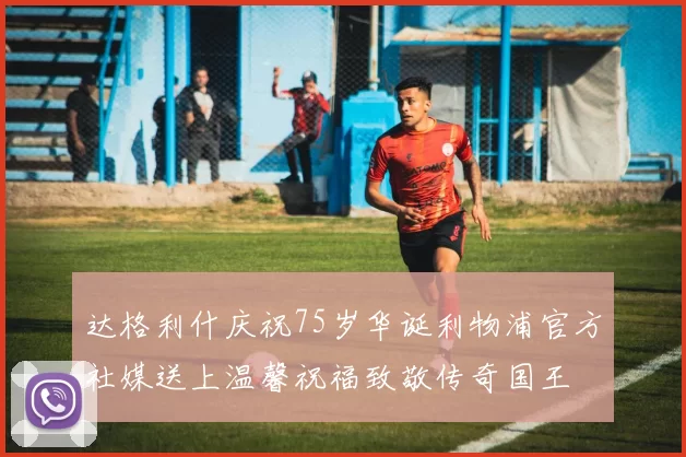 达格利什庆祝75岁华诞利物浦官方社媒送上温馨祝福致敬传奇国王
