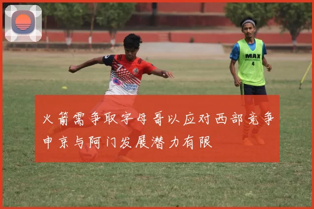 火箭需争取字母哥以应对西部竞争申京与阿门发展潜力有限