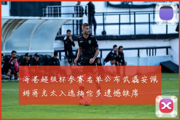 海港超级杯参赛名单公布武磊安佩姆蒋光太入选梅伦多遗憾缺席