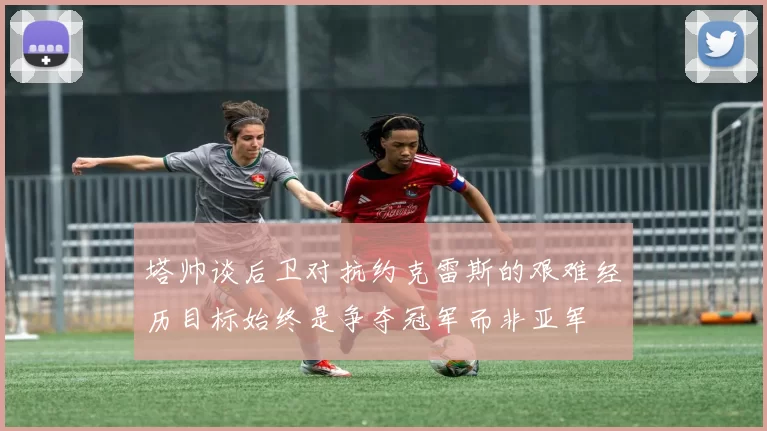 塔帅谈后卫对抗约克雷斯的艰难经历目标始终是争夺冠军而非亚军